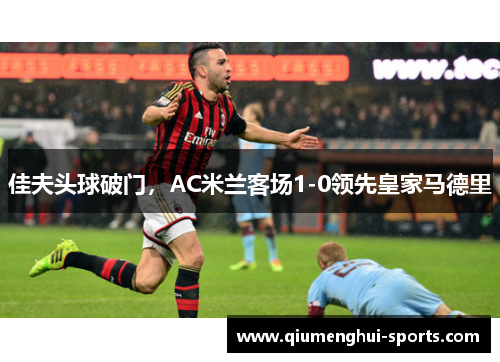 佳夫头球破门，AC米兰客场1-0领先皇家马德里